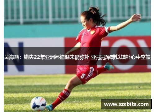 吴海燕：错失22年亚洲杯遗憾未能弥补 亚冠冠军难以填补心中空缺